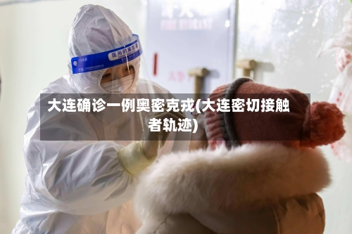大连确诊一例奥密克戎(大连密切接触者轨迹)